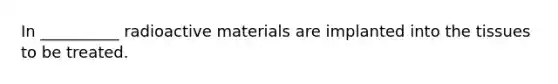 In __________ radioactive materials are implanted into the tissues to be treated.