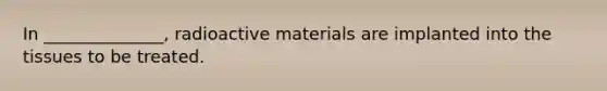 In ______________, radioactive materials are implanted into the tissues to be treated.