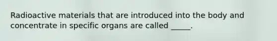 Radioactive materials that are introduced into the body and concentrate in specific organs are called _____.