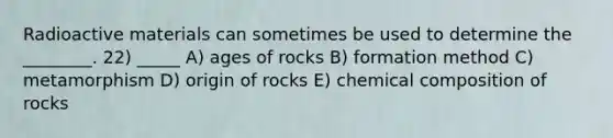 Radioactive materials can sometimes be used to determine the ________. 22) _____ A) ages of rocks B) formation method C) metamorphism D) origin of rocks E) chemical composition of rocks