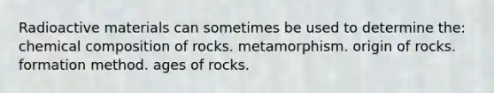 Radioactive materials can sometimes be used to determine the: chemical composition of rocks. metamorphism. origin of rocks. formation method. ages of rocks.