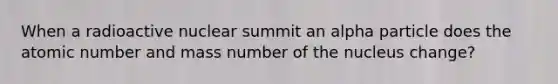 When a radioactive nuclear summit an alpha particle does the atomic number and mass number of the nucleus change?