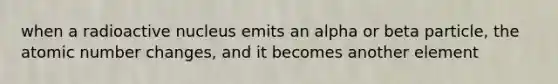 when a radioactive nucleus emits an alpha or beta particle, the atomic number changes, and it becomes another element