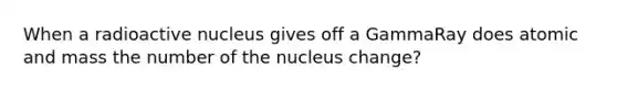 When a radioactive nucleus gives off a GammaRay does atomic and mass the number of the nucleus change?