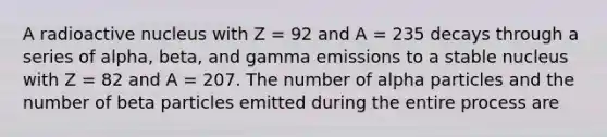 A radioactive nucleus with Z = 92 and A = 235 decays through a series of alpha, beta, and gamma emissions to a stable nucleus with Z = 82 and A = 207. The number of alpha particles and the number of beta particles emitted during the entire process are