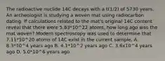 The radioactive nuclide 14C decays with a t(1/2) of 5730 years. An archeologist is studying a woven mat using radiocarbon dating. If calculations related to the mat's original 14C content reveal that there were 5.83*10^22 atoms, how long ago was the mat woven? Modern spectroscopy was used to determine that 7.11*10^20 atoms of 14C exist in the current sample. A. 8.3*10^4 years ago B. 4.1*10^2 years ago C. 3.6x10^4 years ago D. 5.0*10^6 years ago