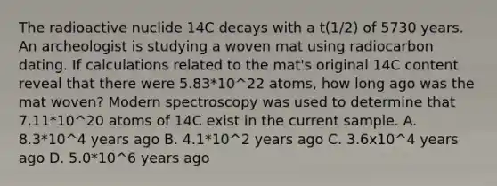 The radioactive nuclide 14C decays with a t(1/2) of 5730 years. An archeologist is studying a woven mat using radiocarbon dating. If calculations related to the mat's original 14C content reveal that there were 5.83*10^22 atoms, how long ago was the mat woven? Modern spectroscopy was used to determine that 7.11*10^20 atoms of 14C exist in the current sample. A. 8.3*10^4 years ago B. 4.1*10^2 years ago C. 3.6x10^4 years ago D. 5.0*10^6 years ago