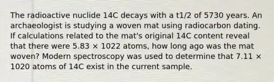 The radioactive nuclide 14C decays with a t1/2 of 5730 years. An archaeologist is studying a woven mat using radiocarbon dating. If calculations related to the mat's original 14C content reveal that there were 5.83 × 1022 atoms, how long ago was the mat woven? Modern spectroscopy was used to determine that 7.11 × 1020 atoms of 14C exist in the current sample.