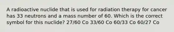 A radioactive nuclide that is used for radiation therapy for cancer has 33 neutrons and a mass number of 60. Which is the correct symbol for this nuclide? 27/60 Co 33/60 Co 60/33 Co 60/27 Co