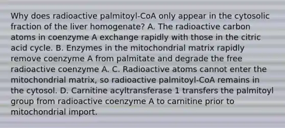 Why does radioactive palmitoyl‑CoA only appear in the cytosolic fraction of the liver homogenate? A. The radioactive carbon atoms in coenzyme A exchange rapidly with those in the citric acid cycle. B. Enzymes in the mitochondrial matrix rapidly remove coenzyme A from palmitate and degrade the free radioactive coenzyme A. C. Radioactive atoms cannot enter the mitochondrial matrix, so radioactive palmitoyl‑CoA remains in the cytosol. D. Carnitine acyltransferase 1 transfers the palmitoyl group from radioactive coenzyme A to carnitine prior to mitochondrial import.