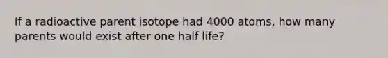 If a radioactive parent isotope had 4000 atoms, how many parents would exist after one half life?