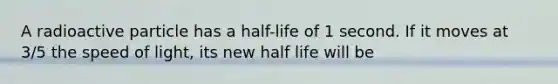 A radioactive particle has a half-life of 1 second. If it moves at 3/5 the speed of light, its new half life will be