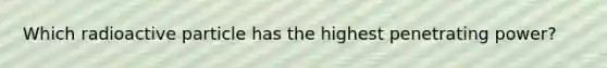 Which radioactive particle has the highest penetrating power?