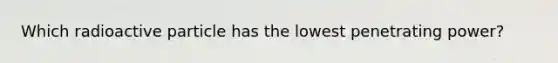 Which radioactive particle has the lowest penetrating power?