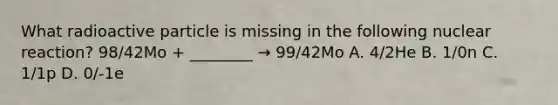 What radioactive particle is missing in the following nuclear reaction? 98/42Mo + ________ → 99/42Mo A. 4/2He B. 1/0n C. 1/1p D. 0/-1e