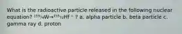 What is the radioactive particle released in the following nuclear equation? ¹⁵⁹₇₄W→¹⁵⁵₇₂Hf ⁺ ? a. alpha particle b. beta particle c. gamma ray d. proton