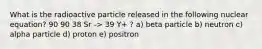 What is the radioactive particle released in the following nuclear equation? 90 90 38 Sr -> 39 Y+ ? a) beta particle b) neutron c) alpha particle d) proton e) positron