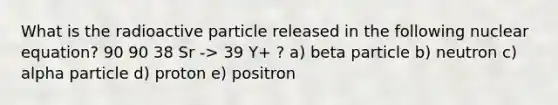 What is the radioactive particle released in the following nuclear equation? 90 90 38 Sr -> 39 Y+ ? a) beta particle b) neutron c) alpha particle d) proton e) positron