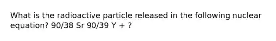 What is the radioactive particle released in the following nuclear equation? 90/38 Sr 90/39 Y + ?