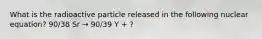 What is the radioactive particle released in the following nuclear equation? 90/38 Sr → 90/39 Y + ?