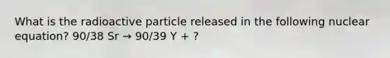 What is the radioactive particle released in the following nuclear equation? 90/38 Sr → 90/39 Y + ?