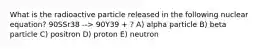 What is the radioactive particle released in the following nuclear equation? 90SSr38 --> 90Y39 + ? A) alpha particle B) beta particle C) positron D) proton E) neutron