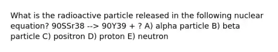 What is the radioactive particle released in the following nuclear equation? 90SSr38 --> 90Y39 + ? A) alpha particle B) beta particle C) positron D) proton E) neutron