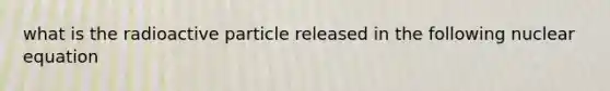 what is the radioactive particle released in the following nuclear equation