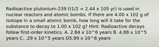 Radioactive plutonium-239 (t1/2 = 2.44 x 105 yr) is used in nuclear reactors and atomic bombs. If there are 4.00 x 102 g of isotope in a small atomic bomb, how long will it take for the substance to decay to 1.00 x 102 g? Hint: Radioactive decays follow first-order kinetics. A. 2.84 x 10^6 years B. 4.88 x 10^5 years C. .29 x 10^5 years D5.99 x 10^6 years