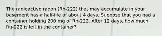 The radioactive radon (Rn-222) that may accumulate in your basement has a half-life of about 4 days. Suppose that you had a container holding 200 mg of Rn-222. After 12 days, how much Rn-222 is left in the container?