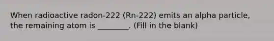 When radioactive radon-222 (Rn-222) emits an alpha particle, the remaining atom is ________. (Fill in the blank)