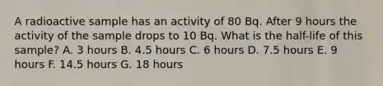 A radioactive sample has an activity of 80 Bq. After 9 hours the activity of the sample drops to 10 Bq. What is the half-life of this sample? A. 3 hours B. 4.5 hours C. 6 hours D. 7.5 hours E. 9 hours F. 14.5 hours G. 18 hours