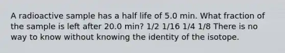 A radioactive sample has a half life of 5.0 min. What fraction of the sample is left after 20.0 min? 1/2 1/16 1/4 1/8 There is no way to know without knowing the identity of the isotope.