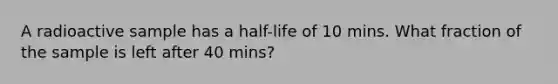 A radioactive sample has a half-life of 10 mins. What fraction of the sample is left after 40 mins?