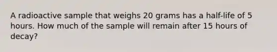 A radioactive sample that weighs 20 grams has a half-life of 5 hours. How much of the sample will remain after 15 hours of decay?