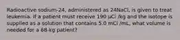 Radioactive sodium-24, administered as 24NaCl, is given to treat leukemia. If a patient must receive 190 µCi /kg and the isotope is supplied as a solution that contains 5.0 mCi /mL, what volume is needed for a 68-kg patient?