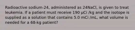 Radioactive sodium-24, administered as 24NaCl, is given to treat leukemia. If a patient must receive 190 µCi /kg and the isotope is supplied as a solution that contains 5.0 mCi /mL, what volume is needed for a 68-kg patient?