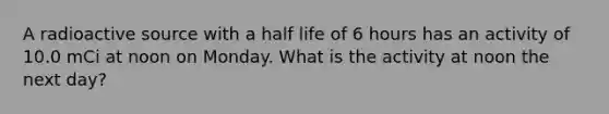 A radioactive source with a half life of 6 hours has an activity of 10.0 mCi at noon on Monday. What is the activity at noon the next day?