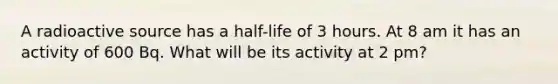 A radioactive source has a half-life of 3 hours. At 8 am it has an activity of 600 Bq. What will be its activity at 2 pm?