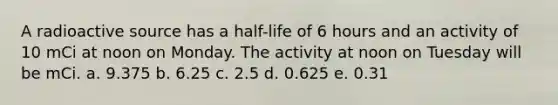 A radioactive source has a half-life of 6 hours and an activity of 10 mCi at noon on Monday. The activity at noon on Tuesday will be mCi. a. 9.375 b. 6.25 c. 2.5 d. 0.625 e. 0.31