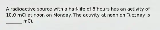 A radioactive source with a half-life of 6 hours has an activity of 10.0 mCi at noon on Monday. The activity at noon on Tuesday is _______ mCi.