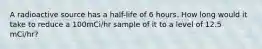 A radioactive source has a half-life of 6 hours. How long would it take to reduce a 100mCi/hr sample of it to a level of 12.5 mCi/hr?