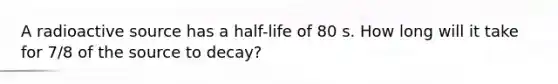 A radioactive source has a half-life of 80 s. How long will it take for 7/8 of the source to decay?