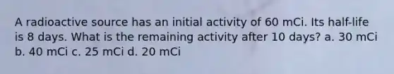 A radioactive source has an initial activity of 60 mCi. Its half-life is 8 days. What is the remaining activity after 10 days? a. 30 mCi b. 40 mCi c. 25 mCi d. 20 mCi