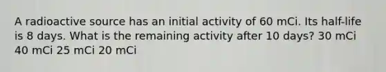 A radioactive source has an initial activity of 60 mCi. Its half-life is 8 days. What is the remaining activity after 10 days? 30 mCi 40 mCi 25 mCi 20 mCi