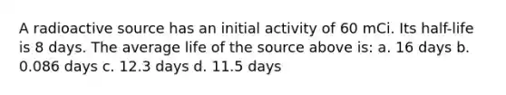 A radioactive source has an initial activity of 60 mCi. Its half-life is 8 days. The average life of the source above is: a. 16 days b. 0.086 days c. 12.3 days d. 11.5 days