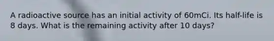 A radioactive source has an initial activity of 60mCi. Its half-life is 8 days. What is the remaining activity after 10 days?