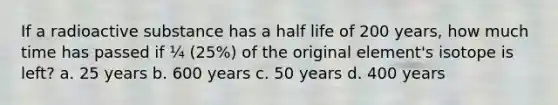 If a radioactive substance has a half life of 200 years, how much time has passed if ¼ (25%) of the original element's isotope is left? a. 25 years b. 600 years c. 50 years d. 400 years