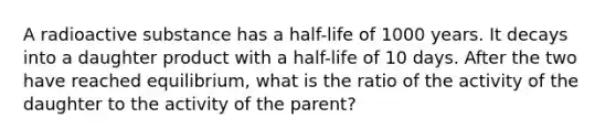 A radioactive substance has a half-life of 1000 years. It decays into a daughter product with a half-life of 10 days. After the two have reached equilibrium, what is the ratio of the activity of the daughter to the activity of the parent?