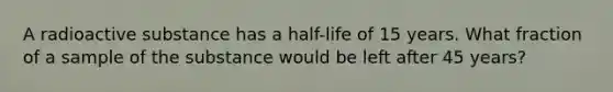 A radioactive substance has a half-life of 15 years. What fraction of a sample of the substance would be left after 45 years?